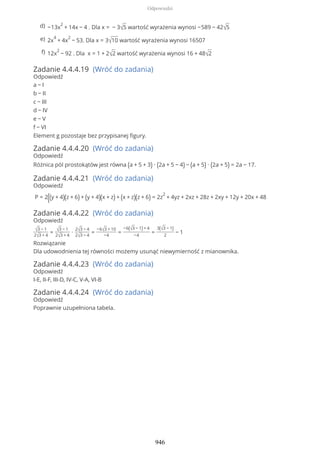 Zadanie 4.4.4.19 (Wróć do zadania)
Odpowiedź
a − I
b − II
c − III
d − IV
e − V
f − VI
Element g pozostaje bez przypisanej figury.
Zadanie 4.4.4.20 (Wróć do zadania)
Odpowiedź
Różnica pól prostokątów jest równa (a + 5 + 3) ∙ (2a + 5 − 4) − (a + 5) ∙ (2a + 5) = 2a − 17.
Zadanie 4.4.4.21 (Wróć do zadania)
Odpowiedź
P = 2((y + 4)(z + 6) + (y + 4)(x + z) + (x + z)(z + 6) = 2z
2
+ 4yz + 2xz + 28z + 2xy + 12y + 20x + 48
Zadanie 4.4.4.22 (Wróć do zadania)
Odpowiedź
√3 − 1
2√3 + 4
= √3 − 1
2√3 + 4
∙
2√3 − 4
2√3 − 4
=
−6√3 + 10
−4
=
−6(√3 − 1) + 4
−4
=
3(√3 − 1)
2
− 1
Rozwiązanie
Dla udowodnienia tej równości możemy usunąć niewymierność z mianownika.
Zadanie 4.4.4.23 (Wróć do zadania)
Odpowiedź
I-E, II-F, III-D, IV-C, V-A, VI-B
Zadanie 4.4.4.24 (Wróć do zadania)
Odpowiedź
Poprawnie uzupełniona tabela.
−13x
2
+ 14x − 4 . Dla x = − 3√5 wartość wyrażenia wynosi −589 − 42√5d)
2x
4
+ 4x
2
− 53. Dla x = 3√10 wartość wyrażenia wynosi 16507e)
12x
2
− 92 . Dla x = 1 + 2√2 wartość wyrażenia wynosi 16 + 48√2f)
Odpowiedzi
946
 