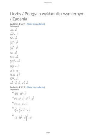 Liczby / Potęga o wykładniku wymiernym
/ Zadania
Zadanie 4.5.2.1 (Wróć do zadania)
Odpowiedź
√27 = 3
3
2
√11
5
= 11
5
2
4
√6
3
= 6
3
4
(3
√5)
5
= 5
5
3
(3
√6)
4
= 6
4
3
5
√81 = 3
4
5
4
√125 = 5
3
4
(6
√11)
5
= 11
5
6
5
√121 = 11
2
5
√0, 1 = 10
−
1
2
3
√0, 04 = 5
−
2
3
3
√6
−4
= 6
−
4
3
11
6
5, 5
3
5, 3
5
4 , 6
−
3
4, 4
2
3
Zadanie 4.5.2.2 (Wróć do zadania)
Odpowiedź
√243 = √3
5
= 3
5
2
a)
9
4
√3 = 3
2
∙ 3
1
4 = 3
2 +
1
4 = 3
9
4
b)
3
3
√3 = 3 ∙ 3
1
3 = 3
4
3
c)
√3
5
9
=
3
5
2
3
2
= 3
5
2
− 2
= 3
1
2
d)
√√3 = √3
1
2 =
(3
1
2
)
1
2
= 3
1
4
e)
Odpowiedzi
949
 