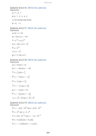 Zadanie 4.6.4.16 (Wróć do zadania)
Odpowiedź
Zadanie 4.6.4.17 (Wróć do zadania)
Odpowiedź
Zadanie 4.6.4.18 (Wróć do zadania)
Odpowiedź
Zadanie 4.6.4.19 (Wróć do zadania)
Odpowiedź
−1, 0, 1a)
0, 1, 2, 3, 4, 5b)
nie istnieje taka liczbac)
−4, − 3d)
42 < x < 43a)
−126 ≤ x ≤ − 116b)
−2
15
< x ≤ 2
10c)
5 − √6 ≤ x ≤ 5 − √2d)
x < 5
18e)
x ≥ − √7f)
x < 5 lub x ≥ 9g)
x = 4 lub x = 16a)
x = − 66 lub x = − 44b)
x =
1
6
lub x =
5
6
c)
x = − 9 lub x = − 2
1
2
d)
x =
1
2
lub x = 7
1
2
e)
x = − 1
1
3
lub x = 4
2
3
f)
x = − 2 lub x = 10g)
x = − 5
7
8
lub x = − 4
1
8
h)
x = √2 − √3 lub x = √2 + √3i)
x = − 6,25 ∙ 10
15
lub x = 6,25 ∙ 10
15a)
x = 2
9
lub x = 3 ∙ 2
9b)
x = 0,8 ∙ 10
−15
lub x = − 7,2 ∙ 10
−15c)
x = 4, (32) lub x = 0, (32)d)
x = − 1, (79) lub x = − 6, (21)e)
Odpowiedzi
959
 