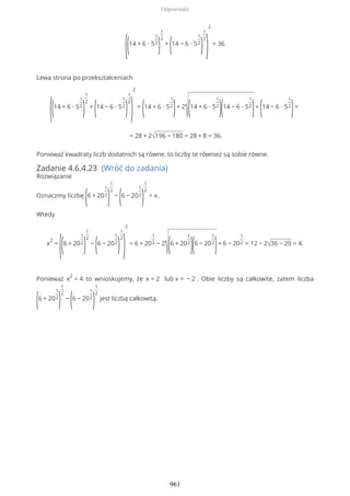 ((14 + 6 ∙ 5
1
2
)
1
2
+
(14 − 6 ∙ 5
1
2
)
1
2
)
2
= 36
Lewa strona po przekształceniach
((14 + 6 ∙ 5
1
2
)
1
2
+
(14 − 6 ∙ 5
1
2
)
1
2
)
2
=
(14 + 6 ∙ 5
1
2
)+ 2
√(14 + 6 ∙ 5
1
2
)(14 − 6 ∙ 5
1
2
)+
(14 − 6 ∙ 5
1
2
)=
= 28 + 2√196 − 180 = 28 + 8 = 36.
Ponieważ kwadraty liczb dodatnich są równe, to liczby te również są sobie równe.
Zadanie 4.6.4.23 (Wróć do zadania)
Rozwiązanie
Oznaczmy liczbę
(6 + 20
1
2
)
1
2
−
(6 − 20
1
2
)
1
2
= x.
Wtedy
x
2
=
((6 + 20
1
2
)
1
2
−
(6 − 20
1
2
)
1
2
)
2
= 6 + 20
1
2 − 2
√(6 + 20
1
2
)(6 − 20
1
2
)+ 6 − 20
1
2 = 12 − 2√36 − 20 = 4.
Ponieważ x
2
= 4 to wnioskujemy, że x = 2 lub x = − 2 . Obie liczby są całkowite, zatem liczba
(6 + 20
1
2
)
1
2
−
(6 − 20
1
2
)
1
2
jest liczbą całkowitą.
Odpowiedzi
961
 