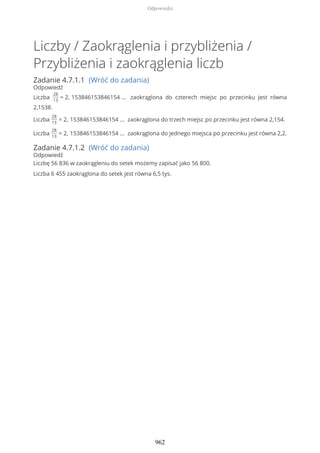 Liczby / Zaokrąglenia i przybliżenia /
Przybliżenia i zaokrąglenia liczb
Zadanie 4.7.1.1 (Wróć do zadania)
Odpowiedź
Liczba
28
13
= 2, 153846153846154 … zaokrąglona do czterech miejsc po przecinku jest równa
2,1538.
Liczba
28
13
= 2, 153846153846154 … zaokrąglona do trzech miejsc po przecinku jest równa 2,154.
Liczba
28
13
= 2, 153846153846154 … zaokrąglona do jednego miejsca po przecinku jest równa 2,2.
Zadanie 4.7.1.2 (Wróć do zadania)
Odpowiedź
Liczbę 56 836 w zaokrągleniu do setek możemy zapisać jako 56 800.
Liczba 6 455 zaokrąglona do setek jest równa 6,5 tys.
Odpowiedzi
962
 