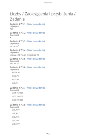 Liczby / Zaokrąglenia i przybliżenia /
Zadania
Zadanie 4.7.3.1 (Wróć do zadania)
Odpowiedź
4,80
Zadanie 4.7.3.2 (Wróć do zadania)
Odpowiedź
4
Zadanie 4.7.3.3 (Wróć do zadania)
Odpowiedź
0,4156 cm
2
Zadanie 4.7.3.4 (Wróć do zadania)
Odpowiedź
większy od 0,4% , ale mniejszy od 4%
Zadanie 4.7.3.5 (Wróć do zadania)
Odpowiedź
51 < x < 52
Zadanie 4.7.3.6 (Wróć do zadania)
Odpowiedź
Zadanie 4.7.3.7 (Wróć do zadania)
Odpowiedź
Zadanie 4.7.3.8 (Wróć do zadania)
Odpowiedź
234,56a)
32,78b)
23,50c)
6,99d)
35 768 900a)
35 769 000b)
36 000 000c)
0,3077a)
0,9412b)
0,3685c)
0,1491d)
0,9477e)
Odpowiedzi
963
 