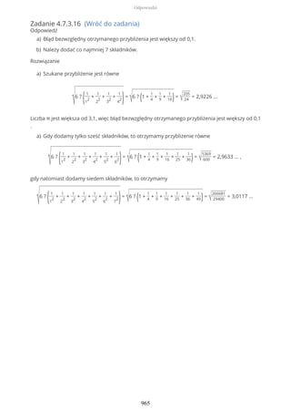 Zadanie 4.7.3.16 (Wróć do zadania)
Odpowiedź
Rozwiązanie
√6 ?
(1
1
2
+
1
2
2
+
1
3
2
+
1
4
2)=
√6 ? (1 +
1
4
+
1
9
+
1
16)= √
205
24
= 2,9226 …
Liczba π jest większa od 3,1, więc błąd bezwzględny otrzymanego przybliżenia jest większy od 0,1
.
√6 ?
(1
1
2
+
1
2
2
+
1
3
2
+
1
4
2
+
1
5
2
+
1
6
2)=
√6 ? (1 +
1
4
+
1
9
+
1
16
+
1
25
+
1
36)= √
5369
600
= 2,9633 … ,
gdy natomiast dodamy siedem składników, to otrzymamy
√6 ?
(1
1
2
+
1
2
2
+
1
3
2
+
1
4
2
+
1
5
2
+
1
6
2
+
1
7
2)=
√6 ? (1 +
1
4
+
1
9
+
1
16
+
1
25
+
1
36
+
1
49)= √
266681
29400
= 3,0117 …
Błąd bezwzględny otrzymanego przybliżenia jest większy od 0,1.a)
Należy dodać co najmniej 7 składników.b)
Szukane przybliżenie jest równea)
Gdy dodamy tylko sześć składników, to otrzymamy przybliżenie równea)
Odpowiedzi
965
 