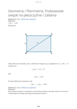 Geometria / Planimetria. Podstawowe
związki na płaszczyźnie / Zadania
Zadanie 5.1.5.1 (Wróć do zadania)
Odpowiedź
| BC | = 3√21
Rozwiązanie
Trójkąt ABD jest prostokątny, więc z twierdzenia Pitagorasa, po uwzględnieniu, że | AD | > 0,
otrzymujemy
| AD |
2
+ 10
2
= 17
2
,
stąd
| AD | = 3√21.
Ponieważ ABCD jest prostokątem, więc
| BC | = | AD | = 3√21.
Zadanie 5.1.5.2 (Wróć do zadania)
Odpowiedź
W prostokącie przekątna ma długość 8, a kąt między przekątną i dłuższym bokiem ma miarę 30 °
. Wtedy długość krótszego boku tego prostokąta jest równa 4.
Odpowiedzi
966
 