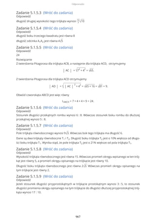 Zadanie 5.1.5.3 (Wróć do zadania)
Odpowiedź
długość drugiej wysokości tego trójkąta wynosi
12
7 √10
Zadanie 5.1.5.4 (Wróć do zadania)
Odpowiedź
długość boku trzeciego kwadratu jest równa 8
długość odcinka A1A2 jest równa 4√5
Zadanie 5.1.5.5 (Wróć do zadania)
Odpowiedź
24
Rozwiązanie
Z twierdzenia Pitagorasa dla trójkąta ACB, a następnie dla trójkąta ACD, otrzymujemy
| AC | = √7
2
+ 4
2
= √65.
Z twierdzenia Pitagorasa dla trójkąta ACD otrzymujemy
| AD | = √ | AC |
2
+ 4
2
= √65 + 16 = √81 = 9.
Obwód czworokąta ABCD jest więc równy
LABCD = 7 + 4 + 4 + 9 = 24.
Zadanie 5.1.5.6 (Wróć do zadania)
Odpowiedź
Stosunek długości przekątnych rombu wynosi 6 : 8. Wówczas stosunek boku rombu do dłuższej
przekątnej wynosi 5 : 8.
Zadanie 5.1.5.7 (Wróć do zadania)
Odpowiedź
Pole trójkąta równobocznego wynosi 9√3. Wówczas bok tego trójkąta ma długość 6.
Dane są dwa trójkąty równoboczne T1 i T2. Długość boku trójkąta T2 jest o 10% większa od długo-
ści boku trójkąta T1. Wynika stąd, że pole trójkąta T2 jest o 21% większe od pola trójkąta T1.
Zadanie 5.1.5.8 (Wróć do zadania)
Odpowiedź
Wysokość trójkąta równobocznego jest równa 15. Wówczas promień okręgu wpisanego w ten trój-
kąt jest równy 5, a promień okręgu opisanego na trójkącie jest równy 10.
Długość boku trójkąta równobocznego jest równa 2√3. Wówczas promień okręgu opisanego na
tym trójkącie jest równy 2.
Zadanie 5.1.5.9 (Wróć do zadania)
Odpowiedź
Jeżeli stosunek długości przyprostokątnych w trójkącie prostokątnym wynosi 3 : 5, to stosunek
długości promienia okręgu opisanego na tym trójkącie do długości dłuższej przyprostokątnej trój-
kąta wynosi 17 : 10.
Odpowiedzi
967
 