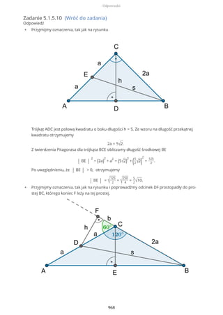 Zadanie 5.1.5.10 (Wróć do zadania)
Odpowiedź
• Przyjmijmy oznaczenia, tak jak na rysunku.
Trójkąt ADC jest połową kwadratu o boku długości h = 5. Ze wzoru na długość przekątnej
kwadratu otrzymujemy
2a = 5√2.
Z twierdzenia Pitagorasa dla trójkąta BCE obliczamy długość środkowej BE
| BE |
2
= (2a)
2
+ a
2
= (5√2)
2
+ (5
2√2)
2
=
125
2
.
Po uwzględnieniu, że | BE | > 0, otrzymujemy
| BE | = √
125
2
= √
250
4
=
5
2√10.
• Przyjmijmy oznaczenia, tak jak na rysunku i poprowadźmy odcinek DF prostopadły do pro-
stej BC, którego koniec F leży na tej prostej.
Odpowiedzi
968
 