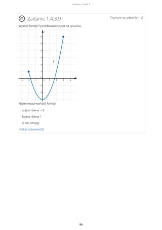 Poziom trudności: AZadanie 1.4.3.9
Wykres funkcji f przedstawiony jest na rysunku.
Najmniejsza wartość funkcji
a) jest równa – 3
b) jest równa 1
c) nie istnieje
(Pokaż odpowiedź)
Zadania. Część I
96
 
