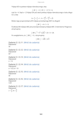Trójkąt ACE to połowa trójkąta równobocznego, więc
| AC | = 2 | CE | = 2 ? 2 = 4,
czyli 2a = 4. Stąd a = 2.Trójkąt CDF jest także połową trójkąta równobocznego o boku długo-
ści a, więc
b =
a
2
=
2
2
= 1, h =
a√3
2
=
2√3
2
= √3.
Wobec tego przyprostokątna BF trójkąta prostokątnego BDF ma długość
| BF | = 4 + 1 = 5.
Środkowa BD trójkąta ABC jest przeciwprostokątną trójkąta BDF. Z twierdzenia Pitagorasa
otrzymujemy
| BD |
2
= 5
2
+ (√3)
2
= 25 + 3 = 28.
Po uwzględnieniu, że | BD | > 0, otzrymujemy
| BD | = √28 = 2√7.
Zadanie 5.1.5.11 (Wróć do zadania)
Odpowiedź
50
Zadanie 5.1.5.12 (Wróć do zadania)
Odpowiedź
60 °
Zadanie 5.1.5.13 (Wróć do zadania)
Odpowiedź
x = 14
Zadanie 5.1.5.14 (Wróć do zadania)
Odpowiedź
a = 5√3, d = 10
Zadanie 5.1.5.15 (Wróć do zadania)
Odpowiedź
40
Zadanie 5.1.5.16 (Wróć do zadania)
Odpowiedź
7√51
Zadanie 5.1.5.17 (Wróć do zadania)
Odpowiedź
r = √7
4
, R = √7
2
Odpowiedzi
969
 