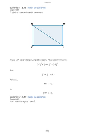 Zadanie 5.1.5.18 (Wróć do zadania)
Odpowiedź
Przyjmijmy oznaczenia, tak jak na rysunku.
Trójkąt LMN jest prostokątny, więc z twierdzenia Pitagorasa otrzymujemy
(3√2)
2
+ | MN |
2
= (3√6)
2
.
Stąd
| MN |
2
= 36.
Ponieważ,
| MN | > 0,
to
| MN | = 6.
Zadanie 5.1.5.19 (Wróć do zadania)
Odpowiedź
Suma obwodów wynosi 18 + 4√5.
Odpowiedzi
970
 