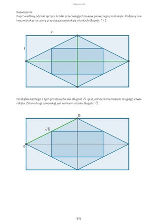 Rozwiązanie
Poprowadźmy odcinki łączące środki przeciwległych boków pierwszego prostokąta. Podzielą one
ten prostokąt na cztery przystające prostokąty o bokach długości 1 i 2.
Przekątna każdego z tych prostokątów ma długość √5 i jest jednocześnie bokiem drugiego czwo-
rokąta. Zatem drugi czworokąt jest rombem o boku długości √5.
Odpowiedzi
971
 