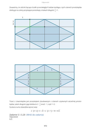 Zauważmy, że odcinki łączące środki przeciwległych boków każdego z tych czterech prostokątów
dzielą go na cztery przystające prostokąty o bokach długości
1
2
i 1.
Trzeci z czworokątów jest prostokątem zbudowanym z czterech uzyskanych wcześniej prosto-
kątów, zatem długości jego boków to 2 ∙
1
2
oraz2 ∙ 1, czyli 1 i 2.
Szukana suma obwodów wynosi więc
2 ∙ (4 + 2) + 4 ∙ √5 + 2 ∙ (2 + 1) = 18 + 4√5.
Zadanie 5.1.5.20 (Wróć do zadania)
Odpowiedź
8√5
Odpowiedzi
972
 