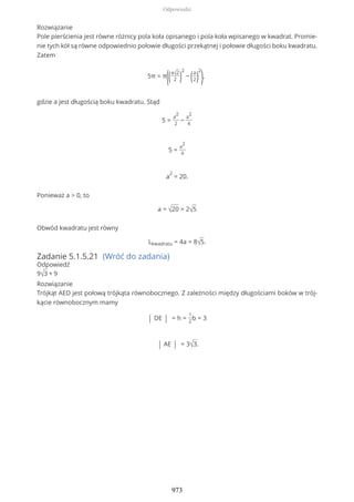 Rozwiązanie
Pole pierścienia jest równe różnicy pola koła opisanego i pola koła wpisanego w kwadrat. Promie-
nie tych kół są równe odpowiednio połowie długości przekątnej i połowie długości boku kwadratu.
Zatem
5π = π
((a√2
2 )
2
− (a
2)
2
),
gdzie a jest długością boku kwadratu. Stąd
5 =
a
2
2
−
a
2
4
5 =
a
2
4
a
2
= 20.
Ponieważ a > 0, to
a = √20 = 2√5
Obwód kwadratu jest równy
Lkwadratu = 4a = 8√5.
Zadanie 5.1.5.21 (Wróć do zadania)
Odpowiedź
9√3 + 9
Rozwiązanie
Trójkąt AED jest połową trójkąta równobocznego. Z zależności między długościami boków w trój-
kącie równobocznym mamy
| DE | = h =
1
2
b = 3
| AE | = 3√3.
Odpowiedzi
973
 