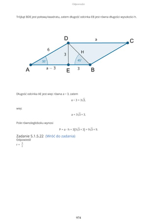 Trójkąt BDE jest połową kwadratu, zatem długość odcinka EB jest równa długości wysokości h.
Długość odcinka AE jest więc równa a − 3, zatem
a − 3 = 3√3,
więc
a = 3√3 + 3.
Pole równoległoboku wynosi
P = a ∙ h = 3(3√3 + 3) = 9√3 + 9.
Zadanie 5.1.5.22 (Wróć do zadania)
Odpowiedź
r =
3
2
Odpowiedzi
974
 