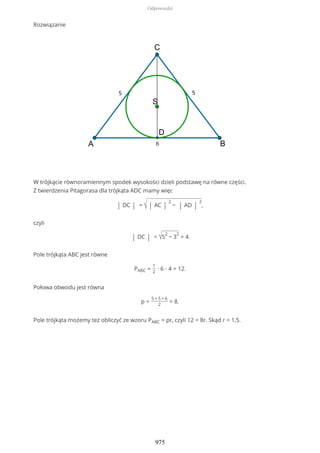 Rozwiązanie
W trójkącie równoramiennym spodek wysokości dzieli podstawę na równe części.
Z twierdzenia Pitagorasa dla trójkąta ADC mamy więc
| DC | = √ | AC |
2
− | AD |
2
,
czyli
| DC | = √5
2
− 3
2
= 4.
Pole trójkąta ABC jest równe
PABC =
1
2
∙ 6 ∙ 4 = 12.
Połowa obwodu jest równa
p =
5 + 5 + 6
2
= 8.
Pole trójkąta możemy też obliczyć ze wzoru PABC = pr, czyli 12 = 8r. Skąd r = 1,5.
Odpowiedzi
975
 