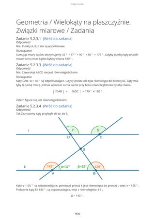 Geometria / Wielokąty na płaszczyźnie.
Związki miarowe / Zadania
Zadanie 5.2.3.1 (Wróć do zadania)
Odpowiedź
Nie. Punkty A, B, C nie są współliniowe.
Rozwiązanie
Sumując miary kątów, otrzymujemy 32 ° + 17 ° + 90 ° + 40 ° = 179 ° . Gdyby punkty były współli-
niowe suma miar kątów byłaby równa 180 ° .
Zadanie 5.2.3.3 (Wróć do zadania)
Odpowiedź
Nie. Czworokąt ABCD nie jest równoległobokiem.
Rozwiązanie
Kąty DAB i α = 36 ° są odpowiadające. Gdyby prosta AD była równoległa do prostej BC, kąty mia-
łyby tę samą miarę. Jednak wówczas suma kątów przy boku równoległoboku byłaby równa.
| ?DAB | + | ?ADC | = 179 ° ≠ 180 ° .
Zatem figura nie jest równoległobokiem.
Zadanie 5.2.3.4 (Wróć do zadania)
Odpowiedź
Tak.Zaznaczmy kąty przyległe do α i do β.
Kąty γ i 125 ° są odpowiadające, ponieważ prosta k jest równoległa do prostej l, więc γ = 125 ° .
Podobnie kąty δ i 143 ° , są odpowiadające, więc z równoległości k i l,
δ = 143 ° .
Odpowiedzi
976
 