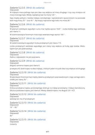 Zadanie 5.2.3.5 (Wróć do zadania)
Odpowiedź
W trójkącie miara jednego kąta jest dwa razy większa od miary drugiego i trzy razy mniejsza od
miary trzeciego kąta. Wtedy największy kąt ma miarę 120 ° .
Kąty między jednym z boków trójkąta ostrokątnego i wysokościami opuszczonymi na pozostałe
boki mają miary 35 ° oraz 45 ° . Kąt leżący naprzeciw tego boku ma miarę 80 ° .
Zadanie 5.2.3.6 (Wróć do zadania)
Odpowiedź
W pewnym wielokącie wypukłym suma miar kątów wynosi 1620 ° . Liczba boków tego wielokąta
jest równa 11.
W osiemnastokącie foremnym miara kąta wewnętrznego wynosi 160 ° .
Zadanie 5.2.3.7 (Wróć do zadania)
Odpowiedź
W siedemnastokącie wypukłym liczba przekątnych jest równa 119.
Liczba przekątnych wielokąta wypukłego jest cztery razy większa od liczby jego boków. Wielo-
kątem tym jest jedenastokąt.
Zadanie 5.2.3.8 (Wróć do zadania)
Odpowiedź
Żadna z odpowiedzi nie jest poprawna.
Zadanie 5.2.3.9 (Wróć do zadania)
Odpowiedź
długość ramienia trapezu jest równa 6
przekątna AC dzieli trapez na dwa trójkąty, z których jeden ma pole dwa razy większe od drugiego
Zadanie 5.2.3.10 (Wróć do zadania)
Odpowiedź
W pięciokącie foremnym kąt między dwiema przekątnymi poprowadzonymi z tego samego wierz-
chołka jest równy 36 ° .
Zadanie 5.2.3.11 (Wróć do zadania)
Odpowiedź
Krótsza przekątna trapezu prostokątnego dzieli go na trójkąt prostokątny i trójkąt równoboczny.
Dłuższa podstawa trapezu jest równa 8. Wtedy obwód trapezu ma długość 20 + 4√3.
Zadanie 5.2.3.12 (Wróć do zadania)
Odpowiedź
wielokąt ten ma 27 przekątnych
Zadanie 5.2.3.13 (Wróć do zadania)
Odpowiedź
18 ° i 90 °
Zadanie 5.2.3.14 (Wróć do zadania)
Odpowiedź
80 °
Zadanie 5.2.3.15 (Wróć do zadania)
Odpowiedź
rozwarty
Odpowiedzi
977
 