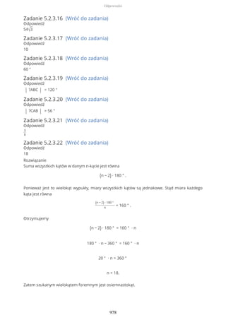 Zadanie 5.2.3.16 (Wróć do zadania)
Odpowiedź
54√3
Zadanie 5.2.3.17 (Wróć do zadania)
Odpowiedź
10
Zadanie 5.2.3.18 (Wróć do zadania)
Odpowiedź
60 °
Zadanie 5.2.3.19 (Wróć do zadania)
Odpowiedź
| ?ABC | = 120 °
Zadanie 5.2.3.20 (Wróć do zadania)
Odpowiedź
| ?CAB | = 56 °
Zadanie 5.2.3.21 (Wróć do zadania)
Odpowiedź
3
8
Zadanie 5.2.3.22 (Wróć do zadania)
Odpowiedź
18
Rozwiązanie
Suma wszystkich kątów w danym n-kącie jest równa
(n − 2) ∙ 180 ° .
Ponieważ jest to wielokąt wypukły, miary wszystkich kątów są jednakowe. Stąd miara każdego
kąta jest równa
(n − 2) ∙ 180 °
n
= 160 ° .
Otrzymujemy
(n − 2) ∙ 180 ° = 160 ° ∙ n
180 ° ∙ n − 360 ° = 160 ° ∙ n
20 ° ∙ n = 360 °
n = 18.
Zatem szukanym wielokątem foremnym jest osiemnastokąt.
Odpowiedzi
978
 