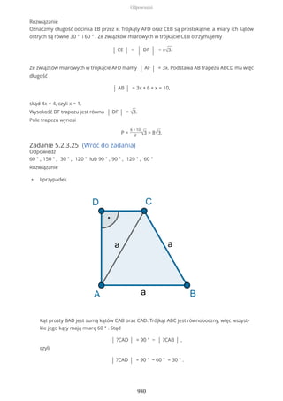 Rozwiązanie
Oznaczmy długość odcinka EB przez x. Trójkąty AFD oraz CEB są prostokątne, a miary ich kątów
ostrych są równe 30 ° i 60 ° . Ze związków miarowych w trójkącie CEB otrzymujemy
| CE | = | DF | = x√3.
Ze związków miarowych w trójkącie AFD mamy | AF | = 3x. Podstawa AB trapezu ABCD ma więc
długość
| AB | = 3x + 6 + x = 10,
skąd 4x = 4, czyli x = 1.
Wysokość DF trapezu jest równa | DF | = √3.
Pole trapezu wynosi
P =
6 + 10
2 √3 = 8√3.
Zadanie 5.2.3.25 (Wróć do zadania)
Odpowiedź
60 ° , 150 ° , 30 ° , 120 ° lub 90 ° , 90 ° , 120 ° , 60 °
Rozwiązanie
• I przypadek
Kąt prosty BAD jest sumą kątów CAB oraz CAD. Trójkąt ABC jest równoboczny, więc wszyst-
kie jego kąty mają miarę 60 ° . Stąd
| ?CAD | = 90 ° − | ?CAB | ,
czyli
| ?CAD | = 90 ° − 60 ° = 30 ° .
Odpowiedzi
980
 