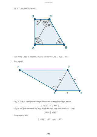 Kąt ACD ma więc miarę 60 ° .
Stąd miary kątów w trapezie ABCD są równe: 90 ° , 90 ° , 120 ° , 60 ° .
• II przypadek
Kąty ACD i BAC są naprzemianległe. Proste AB i CD są równoległe, zatem
| ?ACD | = | ?BAC | .
Trójkąt ABC jest równoboczny, więc wszystkie jego kąty mają miarę 60 ° . Stąd
| ?ACD | = 60 ° .
Otrzymujemy więc
| ?CDA | = 90 ° − 60 ° = 30 ° .
Odpowiedzi
981
 