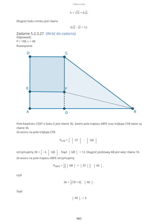 h = √72 = 6√2.
Długość boku rombu jest równa
6√2 ∙ √2 = 12.
Zadanie 5.2.3.27 (Wróć do zadania)
Odpowiedź
P = 108, L = 48
Rozwiązanie
Pole kwadratu CDEF o boku 6 jest równe 36. Zatem pola trapezu ABFE oraz trójkąta CFB także są
równe 36.
Ze wzoru na pole trójkąta CFB
PCFB =
1
2 | CF | ∙ | GB |
otrzymujemy 36 =
1
2
∙ 6 | GB | . Stąd | GB | = 12. Długość podstawy AB jest więc równa 18.
Ze wzoru na pole trapezu ABFE otrzymujemy
PABFE =
1
2( | AB | + | EF | ) ∙ | AE | ,
czyli
36 =
1
2(18 + 6) ∙ | AE | .
Stąd
| AE | = 3.
Odpowiedzi
983
 