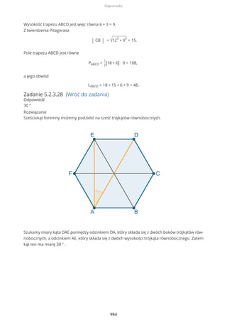 Wysokość trapezu ABCD jest więc równa 6 + 3 = 9.
Z twierdzenia Pitagorasa
| CB | = √12
2
+ 9
2
= 15.
Pole trapezu ABCD jest równe
PABCD =
1
2(18 + 6) ∙ 9 = 108,
a jego obwód
LABCD = 18 + 15 + 6 + 9 = 48.
Zadanie 5.2.3.28 (Wróć do zadania)
Odpowiedź
30 °
Rozwiązanie
Sześciokąt foremny możemy podzielić na sześć trójkątów równobocznych.
Szukamy miary kąta DAE pomiędzy odcinkiem DA, który składa się z dwóch boków trójkątów rów-
nobocznych, a odcinkiem AE, który składa się z dwóch wysokości trójkąta równobocznego. Zatem
kąt ten ma miarę 30 ° .
Odpowiedzi
984
 