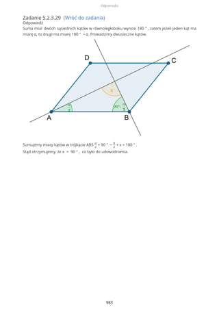 Zadanie 5.2.3.29 (Wróć do zadania)
Odpowiedź
Suma miar dwóch sąsiednich kątów w równoległoboku wynosi 180 ° , zatem jeżeli jeden kąt ma
miarę α, to drugi ma miarę 180 ° − α. Prowadzimy dwusieczne kątów.
Sumujemy miary kątów w trójkącie ABS
α
2
+ 90 ° −
α
2
+ x = 180 ° .
Stąd otrzymujemy, że x = 90 ° , co było do udowodnienia.
Odpowiedzi
985
 