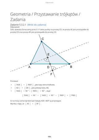 Geometria / Przystawanie trójkątów /
Zadania
Zadanie 5.3.2.1 (Wróć do zadania)
Odpowiedź
Szkic dowodu.Oznaczamy przez E i F takie punkty na prostej CD, że prosta AE jest prostopadła do
prostej CD oraz prosta BF jest prostopadła do prostej CD.
Ponieważ
• | ?ADE | = | ?BDF | , jako kąty wierzchołkowe,
• | AD | = | DB | , jako połowy boku AB,
• | ?AED | = 90 ° i | ?BFD | = 90 ° , skąd
| ?EAD | = 90 ° – | ?ADE | = 90 ° – | ?BDF | = | ?FBD |
to na mocy cechy kąt-bok-kąt trójkąty ADE i BDF są przystające.
Wynika z tego, że | AE | = | BF | .
Odpowiedzi
986
 