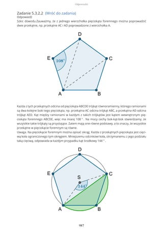 Zadanie 5.3.2.2 (Wróć do zadania)
Odpowiedź
Szkic dowodu.Zauważmy, że z jednego wierzchołka pięciokąta foremnego można poprowadzić
dwie przekątne, np. przekątne AC i AD poprowadzone z wierzchołka A.
Każda z tych przekątnych odcina od pięciokąta ABCDE trójkąt równoramienny, którego ramionami
są dwa kolejne boki tego pięciokąta, np. przekątna AC odcina trójkąt ABC, a przekątna AD odcina
trójkąt AED. Kąt między ramionami w każdym z takich trójkątów jest kątem wewnętrznym pię-
ciokąta foremnego ABCDE, więc ma miarę 108 ° . Na mocy cechy bok-kąt-bok stwierdzamy, że
wszystkie takie trójkąty są przystające. Zatem mają one równe podstawy, a to znaczy, że wszystkie
przekątne w pięciokącie foremnym są równe.
Uwaga. Na pięciokącie foremnym można opisać okrąg. Każda z przekątnych pięciokąta jest cięci-
wą koła ograniczonego tym okręgiem. Mniejszemu odcinkowi koła, otrzymanemu z jego podziału
taką cięciwą, odpowiada w każdym przypadku kąt środkowy 144 ° .
Odpowiedzi
987
 