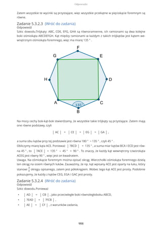 Zatem wszystkie te wycinki są przystające, więc wszystkie przekątne w pięciokącie foremnym są
równe.
Zadanie 5.3.2.3 (Wróć do zadania)
Odpowiedź
Szkic dowodu.Trójkąty: ABC, CDE, EFG, GHA są równoramienne, ich ramionami są dwa kolejne
boki ośmiokąta ABCDEFGH. Kąt między ramionami w każdym z takich trójkątów jest kątem we-
wnętrznym ośmiokąta foremnego, więc ma miarę 135 ° .
Na mocy cechy bok-kąt-bok stwierdzamy, że wszystkie takie trójkąty są przystające. Zatem mają
one równe podstawy, czyli
| AC | = | CE | = | EG | = | GA | ,
a suma obu kątów przy tej podstawie jest równa 180 ° − 135 ° , czyli 45 ° .
Obliczymy miarę kąta ACE. Ponieważ | ?BCD | = 135 ° , a suma miar kątów BCA i ECD jest rów-
na 45 ° , to | ?ACE | = 135 ° – 45 ° = 90 ° . To znaczy, że każdy kąt wewnętrzny czworokąta
ACEG jest równy 90 ° , więc jest on kwadratem.
Uwaga. Na ośmiokącie foremnym można opisać okrąg. Wierzchołki ośmiokąta foremnego dzielą
ten okrąg na osiem równych łuków. Zauważmy, że np. kąt wpisany ACE jest oparty na łuku, który
stanowi
4
8
okręgu opisanego, zatem jest półokręgiem. Wobec tego kąt ACE jest prosty. Podobnie
pokazujemy, że każdy z kątów CEG, EGA i GAC jest prosty.
Zadanie 5.3.2.4 (Wróć do zadania)
Odpowiedź
Szkic dowodu.Ponieważ
• | AD | = | CB | , jako przeciwległe boki równoległoboku ABCD,
• | ?EAD | = | ?FCB | ,
• | AE | = | CF | , z warunków zadania,
Odpowiedzi
988
 