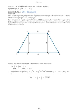 to na mocy cechy bok-kąt-bok trójkąty ADE i CBF są przystające.
Wynika z tego, że | DE | = | BF | .
Zadanie 5.3.2.5 (Wróć do zadania)
Odpowiedź
Szkic dowodu.Wykażemy najpierw, że w trapezie równoramiennym kąty przy podstawie są równe,
a także równe są długości obu przekątnych.
Oznaczmy przez E i F spodki wysokości trapezu ABCD opuszczonych z wierzchołków odpowiednio
D i C na podstawę AB trapezu. Przyjmujemy też oznaczenia długości podstaw, ramion i wysokości,
jak pokazano na rysunku
Trójkąty DAE i CBF są przystające − korzystamy z cechy bok-kąt-bok:
• |DE | = | CF | = h,
• | ?DEA | = | ?CFB | = 90 ° ,
• z twierdzenia Pitagorasa | AE |
2
= | BF |
2
= c
2
− h
2
. Ponieważ | AE | > 0 i | BF | > 0,
to
| AE | = | BF | = √c
2
− h
2
.
Odpowiedzi
989
 