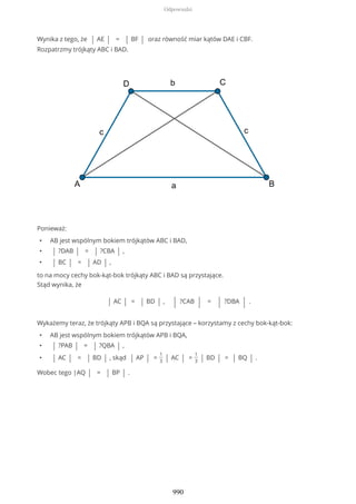 Wynika z tego, że | AE | = | BF | oraz równość miar kątów DAE i CBF.
Rozpatrzmy trójkąty ABC i BAD.
Ponieważ:
• AB jest wspólnym bokiem trójkątów ABC i BAD,
• | ?DAB | = | ?CBA | ,
• | BC | = | AD | ,
to na mocy cechy bok-kąt-bok trójkąty ABC i BAD są przystające.
Stąd wynika, że
| AC | = | BD | , | ?CAB | = | ?DBA | .
Wykażemy teraz, że trójkąty APB i BQA są przystające – korzystamy z cechy bok-kąt-bok:
• AB jest wspólnym bokiem trójkątów APB i BQA,
• | ?PAB | = | ?QBA | ,
• | AC | = | BD | , skąd | AP | =
1
3 | AC | =
1
3 | BD | = | BQ | .
Wobec tego |AQ | = | BP | .
Odpowiedzi
990
 