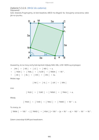 Zadanie 5.3.2.6 (Wróć do zadania)
Odpowiedź
Szkic dowodu.Przyjmujemy, że bok kwadratu ABCD ma długość 4a. Stosujemy oznaczenia, takie
jak na rysunku.
Zauważmy, że na mocy cechy bok-kąt-bok trójkąty NAK, KBL, LCM i MDN są przystające
• |NA | = | KB | = | LC | = | MD | = a,
• | ?NAK | = | ?KBL | = | ?LCM | = | ?MDN | = 90 ° ,
• | AK | = | BL | = | CM | = | DN | = 3a.
Wobec tego
| NK | = | KL | = | LM | = | MN |
oraz
| ?KLB | = | ?LMC | = | ?MND | = | ?NKA | = α.
Wtedy
| ?KNA | = | ?LKB | = | ?MLC | = | ?NMD | = 90 ° – α.
To znaczy, że
| ?MNK | = 180 ° – ( | ?MND | + | KNA | ) = 180 ° – (α + 90 ° – α) = 180 ° – 90 ° = 90 ° .
Zatem czworokąt KLMN jest kwadratem.
Odpowiedzi
991
 