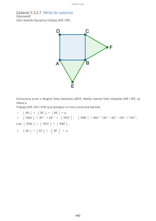 Zadanie 5.3.2.7 (Wróć do zadania)
Odpowiedź
Szkic dowodu.Rysujemy trójkąty AEB i CBF.
Oznaczamy przez a długość boku kwadratu ABCD. Wtedy rownież boki trójkątów AEB i BFC są
równe a.
Trójkąty DAE, DFC i EFB są przystające na mocy cechy bok-kąt-bok:
• | AD | = | DC | = | BE | = a,
• | ?DAE | = 90 ° + 60 ° = | ?DCF | , | ?EBF | = 360 ° − 90 ° − 60 ° − 60 ° = 150 ° ,
czyli | ?DAE | = | ?DCF | = | ?EBF | ,
• | AE | = | CF | = | BF | = a.
Odpowiedzi
992
 