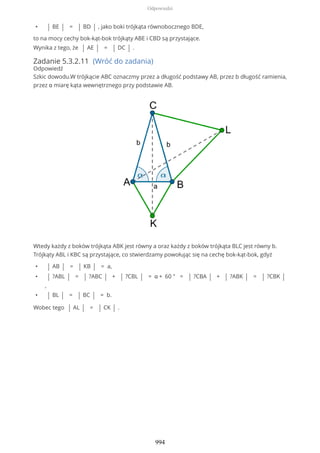 • | BE | = | BD | , jako boki trójkąta równobocznego BDE,
to na mocy cechy bok-kąt-bok trójkąty ABE i CBD są przystające.
Wynika z tego, że | AE | = | DC | .
Zadanie 5.3.2.11 (Wróć do zadania)
Odpowiedź
Szkic dowodu.W trójkącie ABC oznaczmy przez a długość podstawy AB, przez b długość ramienia,
przez α miarę kąta wewnętrznego przy podstawie AB.
Wtedy każdy z boków trójkąta ABK jest równy a oraz każdy z boków trójkąta BLC jest równy b.
Trójkąty ABL i KBC są przystające, co stwierdzamy powołując się na cechę bok-kąt-bok, gdyż
• | AB | = | KB | = a,
• | ?ABL | = | ?ABC | + | ?CBL | = α + 60 ° = | ?CBA | + | ?ABK | = | ?CBK |
,
• | BL | = | BC | = b.
Wobec tego | AL | = | CK | .
Odpowiedzi
994
 