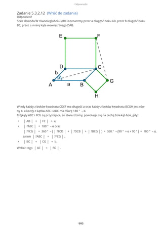 Zadanie 5.3.2.12 (Wróć do zadania)
Odpowiedź
Szkic dowodu.W równoległoboku ABCD oznaczmy przez a długość boku AB, przez b długość boku
BC, przez α miarę kąta wewnętrznego DAB.
Wtedy każdy z boków kwadratu CDEF ma długość a oraz każdy z boków kwadratu BCGH jest rów-
ny b, a każdy z kątów ABC i ADC ma miarę 180 ° – α.
Trójkąty ABC i FCG są przystające, co stwierdzamy, powołując się na cechę bok-kąt-bok, gdyż
• | AB | = | FC | = a,
• | ?ABC | = 180 ° – α oraz
| ?FCG | = 360 ° – ( | ?FCD | + | ?DCB | + | ?BCG | ) = 360 ° – (90 ° + α + 90 ° ) = 180 ° – α,
zatem | ?ABC | = | ?FCG | ,
• | BC | = | CG | = b.
Wobec tego | AC | = | FG | .
Odpowiedzi
995
 