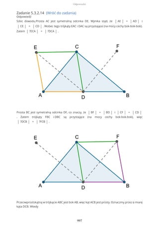 Zadanie 5.3.2.14 (Wróć do zadania)
Odpowiedź
Szkic dowodu.Prosta AC jest symetralną odcinka DE. Wynika stąd, że | AE | = | AD | i
| CE | = | CD | . Wobec tego trójkąty EAC i DAC są przystające (na mocy cechy bok-bok-bok).
Zatem | ?ECA | = | ?DCA | .
Prosta BC jest symetralną odcinka DF, co znaczy, że | BF | = | BD | i | CF | = | CD |
. Zatem trójkąty FBC i DBC są przystające (na mocy cechy bok-bok-bok), więc
| ?DCB | = | ?FCB | .
Przeciwprostokątną w trójkącie ABC jest bok AB, więc kąt ACB jest prosty. Oznaczmy przez α miarę
kąta DCB. Wtedy
Odpowiedzi
997
 