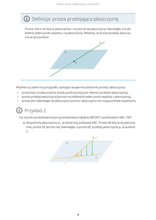 Definicja: prosta przebijająca płaszczyznę
Prosta, która nie leży w płaszczyźnie i nie jest do tej płaszczyzny równoległa, ma do-
kładnie jeden punkt wspólny z tą płaszczyzną. Mówimy, że prosta przebija płaszczy-
znę w tym punkcie.
Możliwe są zatem trzy przypadki, opisujące wzajemne położenie prostej i płaszczyzny:
• prosta leży na płaszczyźnie (każdy punkt prostej jest również punktem płaszczyzny),
• prosta przebija płaszczyznę (prosta ma dokładnie jeden punkt wspólny z płaszczyzną),
• prosta jest równoległa do płaszczyzny (prosta i płaszczyzna nie mają punktów wspólnych).
Przykład 2.
Na rysunku przedstawiony jest graniastosłup trójkątny ABCDEF o podstawach ABC i DEF.
Rozpatrzmy płaszczyznę p1, w której leży podstawa ABC. Prosta AB leży w tej płaszczy-
źnie, prosta DE jest do niej równoległa, a prosta DC przebija płaszczyznę p1 w punkcie
C.
a)
Punkty, proste i płaszczyzny w przestrzeni
9
 