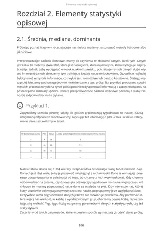 Rozdział 2. Elementy statystyki
opisowej
2.1. Średnia, mediana, dominanta
Próbując poznać fragment otaczającego nas świata możemy zastosować metody ilościowe albo
jakościowe.
Przeprowadzając badania ilościowe, mamy do czynienia ze zbiorami danych. Jeżeli tych danych
jest kilka, to możemy stwierdzić, która jest największa, która najmniejsza, która występuje najczę-
ściej itp. Jednak, żeby wyciągnąć wniosek o jakimś zjawisku, potrzebujemy tych danych dużo wię-
cej. Im więcej danych zbierzemy, tym trafniejsze będzie nasze wnioskowanie. Oczywiście najlepiej
byłoby mieć wszystkie informacje, co zwykle jest niemożliwe lub bardzo kosztowne. Dlatego naj-
częściej bierzemy pod uwagę jedynie niektóre dane z tzw. próby. Na przykład producent spodni
męskich przeznaczonych na rynek polski powinien dysponować informacją o zapotrzebowaniu na
poszczególne rozmiary spodni. Dobrze przeprowadzone badania ilościowe pozwolą z dużą traf-
nością odpowiedzieć na to pytanie.
Przykład 1.
Zapytaliśmy uczniów pewnej szkoły, ile godzin przeznaczają tygodniowo na naukę. Każdą
otrzymaną odpowiedź zanotowaliśmy, zapisując też informację o płci ucznia i o klasie. Otrzy-
mane dane zestawiliśmy w tabeli.
Nr badanego ucznia Płeć Klasa Liczba godzin tygodniowo przeznaczonych na naukę
1. k Ia 9
2. m IIb 13
3. m Ic 10
... ... ... ...
Nasza tabela składa się z 384 wierszy. Bezpośrednia obserwacja takiej tabeli niewiele daje.
Danych jest zbyt wiele, żeby je przyswoić i wyciągnąć z nich wnioski. Dane te wymagają pew-
nego zorganizowania w zależności od tego, co chcemy z nich wywnioskować. Gdy chcemy
odpowiedzieć na pytanie, czy dziewczęta poświęcają tygodniowo na naukę więcej czasu niż
chłopcy, to musimy pogrupować nasze dane ze względu na płeć. Gdy interesuje nas, której
klasy uczniowie poświęcają najwięcej czasu na naukę, pogrupujemy je ze względu na klasę.
Oczywiście samo pogrupowanie danych jeszcze nie rozwiązuje problemu. Aby porównać in-
teresującą nas wielkość, w każdej z wyodrębnionych grup, obliczamy pewną liczbę, reprezen-
tującą tę wielkość. Tego typu liczby nazywamy parametrami danych statystycznych, czy też
statystykami.
Zacznijmy od takich parametrów, które w pewien sposób wyznaczają „środek” danej próby,
Elementy statystyki opisowej
109
 