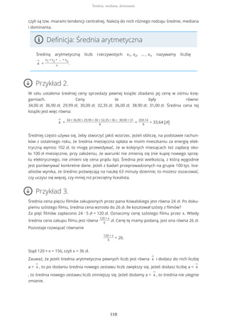 czyli są tzw. miarami tendencji centralnej. Należą do nich różnego rodzaju średnie, mediana
i dominanta.
Definicja: Średnia arytmetyczna
Średnią arytmetyczną liczb rzeczywistych x1, x2, … , xn nazywamy liczbę
−
x =
x1 + x2 + … + xn
n
.
Przykład 2.
W celu ustalenia średniej ceny sprzedaży pewnej książki zbadano jej cenę w ośmiu księ-
garniach. Ceny te były równe:
34,00 zł; 36,90 zł; 29,99 zł; 30,00 zł; 32,35 zł; 36,00 zł; 38,90 zł; 31,00 zł. Średnia cena tej
książki jest więc równa:
−
x =
34 + 36,90 + 29,99 + 30 + 32,35 + 36 + 38,90 + 31
8
=
269,14
8
= 33,64 (zł)
Średniej często używa się, żeby stworzyć jakiś wzorzec. Jeżeli obliczę, na podstawie rachun-
ków z ostatniego roku, że średnia miesięczna opłata w moim mieszkaniu za energię elek-
tryczną wynosi 102 zł, to mogę przewidywać, że w kolejnych miesiącach też zapłacę oko-
ło 100 zł miesięcznie, przy założeniu, że warunki nie zmienią się (nie kupię nowego sprzę-
tu elektrycznego, nie zmieni się cena prądu itp). Średnia jest wielkością, z którą wygodnie
jest porównywać konkretne dane. Jeżeli z badań przeprowadzonych na grupie 100 tys. lice-
alistów wynika, że średnio poświęcają na naukę 63 minuty dziennie, to możesz oszacować,
czy uczysz się więcej, czy mniej niż przeciętny licealista.
Przykład 3.
Średnia cena pięciu filmów zakupionych przez pana Kowalskiego jest równa 24 zł. Po doku-
pieniu szóstego filmu, średnia cena wzrosła do 26 zł. Ile kosztował szósty z filmów?
Za pięć filmów zapłacono 24 ∙ 5 zł = 120 zł. Oznaczmy cenę szóstego filmu przez x. Wtedy
średnia cena zakupu filmu jest równa
120 + x
6
zł. Cenę tę mamy podaną, jest ona równa 26 zł.
Pozostaje rozwiązać równanie
120 + x
6
= 26.
Stąd 120 + x = 156, czyli x = 36 zł.
Zauważ, że jeżeli średnia arytmetyczna pewnych liczb jest równa
−
x i dodasz do nich liczbę
a >
−
x , to po dodaniu średnia nowego zestawu liczb zwiększy się. Jeżeli dodasz liczbę a <
−
x
, to średnia nowego zestawu liczb zmniejszy się. Jeżeli dodamy a =
−
x , to średnia nie ulegnie
zmianie.
Średnia, mediana, dominanta
110
 