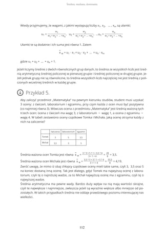 Wtedy przyjmujemy, że wagami, z jakimi występują liczby x1, x2, … , xn, są ułamki:
u1 =
w1
w1 + w2 + … +wn
, u2 =
w2
w1 + w2 + … +wn
, ...un =
wn
w1 + w2 + … +wn
Ułamki te są dodatnie i ich suma jest równa 1. Zatem
−
x w = u1 ∙ x1 + u2 ∙ x2 + … + un ∙ xn,
gdzie u1 + u2 + … + un = 1.
Jeżeli liczymy średnie z dwóch równolicznych grup danych, to średnia ze wszystkich liczb jest śred-
nią arytmetyczną średniej policzonej w pierwszej grupie i średniej policzonej w drugiej grupie. Je-
żeli jednak grupy nie są równoliczne, to średnia wszystkich liczb najczęściej nie jest średnią z poli-
czonych wcześniej średnich w każdej grupie.
Przykład 5.
Aby zaliczyć przedmiot „Matematyka” na pewnym kierunku studiów, student musi uzyskać
3 oceny: z ćwiczeń, laboratorium i egzaminu, przy czym każda z ocen musi być pozytywna
(co najmniej równa 3). Wówczas ocena z przedmiotu „Matematyka” jest średnią ważoną tych
trzech ocen: ocena z ćwiczeń ma wagę 3, z laboratorium − wagę 1, a ocena z egzaminu −
wagę 4. W tabeli zestawiono oceny cząstkowe Tomka i Michała. Jaką ocenę otrzyma każdy z
nich na zaliczenie?
ćwiczenia laboratorium egzamin
Tomek 3 5 3,5
Michał 3,5 3 5
Średnia ważona ocen Tomka jest równa
−
x w =
3 ? 3 + 5 ? 1 + 3,5 ? 4
3 + 1 + 4
=
28
8
= 3,5.
Średnia ważona ocen Michała jest równa
−
x w =
3,5 ? 3 + 3 ? 1 + 5 ? 4
3 + 1 + 4
=
33,5
8
= 4,19.
Zwróć uwagę, że mimo iż obaj chłopcy cząstkowe oceny mieli takie same, czyli 3, 3,5 oraz 5
na koniec dostaną inną ocenę. Tak jest dlatego, gdyż Tomek ma najwyższą ocenę z labora-
torium, czyli tę o najniższej wadze, za to Michał najwyższą ocenę ma z egzaminu, czyli tę o
najwyższej wadze.
Średnia arytmetyczna ma pewne wady. Bardzo duży wpływ na nią mają wartości skrajne,
czyli te największe i najmniejsze, zwłaszcza jeżeli są wyraźnie większe albo mniejsze od po-
zostałych. W takich przypadkach średnia nie oddaje prawdziwego poziomu interesującej nas
wielkości.
Średnia, mediana, dominanta
112
 