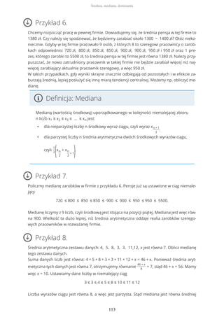 Przykład 6.
Chcemy rozpocząć pracę w pewnej firmie. Dowiadujemy się, że średnia pensja w tej firmie to
1380 zł. Czy należy się spodziewać, że będziemy zarabiać około 1300 − 1400 zł? Otóż nieko-
niecznie. Gdyby w tej firmie pracowało 9 osób, z których 8 to szeregowi pracownicy o zarob-
kach odpowiednio: 720 zł, 800 zł, 850 zł, 850 zł, 900 zł, 900 zł, 950 zł i 950 zł oraz 1 pre-
zes, którego zarobki to 5500 zł, to średnia pensja w tej firmie jest równa 1380 zł. Należy przy-
puszczać, że nowo zatrudniony pracownik w takiej firmie nie będzie zarabiał więcej niż naj-
więcej zarabiający aktualnie pracownik szeregowy, a więc 950 zł.
W takich przypadkach, gdy wyniki skrajne znacznie odbiegają od pozostałych i w efekcie za-
burzają średnią, lepiej posłużyć się inną miarą tendencji centralnej. Możemy np. obliczyć me-
dianę.
Definicja: Mediana
Medianą (wartością środkową) uporządkowanego w kolejności niemalejącej zbioru
n liczb x1 ≤ x2 ≤ x3 ≤ … ≤ xn jest:
• dla nieparzystej liczby n środkowy wyraz ciągu, czyli wyraz xn+1
2
,
• dla parzystej liczby n średnia arytmetyczna dwóch środkowych wyrazów ciągu,
czyli
1
2
(xn
2
+ xn
2
+ 1).
Przykład 7.
Policzmy medianę zarobków w firmie z przykładu 6. Pensje już są ustawione w ciąg niemale-
jący
720 ≤ 800 ≤ 850 ≤ 850 ≤ 900 ≤ 900 ≤ 950 ≤ 950 ≤ 5500.
Medianę liczymy z 9 liczb, czyli środkową jest stojąca na pozycji piątej. Mediana jest więc rów-
na 900. Wielkość ta dużo lepiej, niż średnia arytmetyczna oddaje realia zarobków szerego-
wych pracowników w rozważanej firmie.
Przykład 8.
Średnia arytmetyczna zestawu danych: 4, 5, 8, 3, 3, 11,12, x jest równa 7. Oblicz medianę
tego zestawu danych.
Suma danych liczb jest równa: 4 + 5 + 8 + 3 + 3 + 11 + 12 + x = 46 + x. Ponieważ średnia aryt-
metyczna tych danych jest równa 7, otrzymujemy równanie
46 + x
8
= 7, stąd 46 + x = 56. Mamy
więc x = 10. Ustawiamy dane liczby w niemalejący ciąg
3 ≤ 3 ≤ 4 ≤ 5 ≤ 8 ≤ 10 ≤ 11 ≤ 12
Liczba wyrazów ciągu jest równa 8, a więc jest parzysta. Stąd mediana jest równa średniej
Średnia, mediana, dominanta
113
 