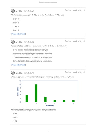 Poziom trudności: AZadanie 2.1.2
Mediana zestawu danych: 4, 12,14, a, 5, 7 jest równa 9. Wówczas
a) a = 11
b) a = 9
c) a = 8
d) a = 6
(Pokaż odpowiedź)
Poziom trudności: AZadanie 2.1.3
Rzucono kością sześć razy i otrzymano wyniki: 2, 3, 6, 1, 3, 2. Wtedy
a) nie istnieje mediana tego zestawu danych
b) średnia arytmetyczna jest większa niż mediana
c) mediana jest większa niż średnia arytmetyczna
d) mediana i średnia arytmetyczna są sobie równe
(Pokaż odpowiedź)
Poziom trudności: AZadanie 2.1.4
W pewnej grupie rodzin zbadano liczbę dzieci i dane przedstawiono na wykresie.
Mediana przedstawionych na wykresie danych jest równa
a) 10
b) 2,5
c) 2,4
Średnia, mediana, dominanta
116
 