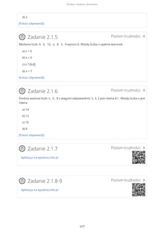 d) 2
(Pokaż odpowiedź)
Poziom trudności: AZadanie 2.1.5
Mediana liczb: 4, 6, 10, x, 8, 5, 9 wynosi 6. Wtedy liczba x spełnia warunek
a) x > 6
b) x ≤ 6
c) x ? (6,8)
d) x = 7
(Pokaż odpowiedź)
Poziom trudności: AZadanie 2.1.6
Średnia ważona liczb: x, 5, 8 z wagami odpowiednio: 5, 3, 2 jest równa 8,1. Wtedy liczba x jest
równa
a) 14
b) 12
c) 10
d) 8
(Pokaż odpowiedź)
Poziom trudności: AZadanie 2.1.7
Aplikacja na epodreczniki.pl
Poziom trudności: AZadanie 2.1.8-9
Aplikacja na epodreczniki.pl
Średnia, mediana, dominanta
117
 