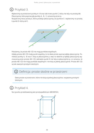 Przykład 3.
Wybierzmy w przestrzeni punkty A i B oraz taki trzeci punkt C, który nie leży na prostej AB.
Płaszczyznę, którą wyznaczyły punkty A, B, C, oznaczmy przez p.
Rozpatrzmy teraz prostą k, która przebija płaszczyznę p w punkcie C i wybierzmy na prostej
k punkt D różny od C.
Pokażemy, że proste AB i CD nie mają punktów wspólnych.
Gdyby proste AB i CD miały punkt wspólny, to te dwie proste wyznaczałyby płaszczyznę. Po-
nieważ punkty A, B oraz C leżą w płaszczyźnie p, więc to właśnie p byłaby płaszczyzną wy-
znaczoną przez proste AB i CD. Jednakże punkt D nie leży w płaszczyźnie p, co oznacza, że
proste AB i CD nie mają punktów wspólnych i nie leżą w jednej płaszczyźnie. Proste AB i CD
są tak zwanymi prostymi skośnymi.
Definicja: proste skośne w przestrzeni
Dwie proste w przestrzeni, które nie leżą w jednej płaszczyźnie, nazywamy prostymi
skośnymi.
Przykład 4.
Na rysunku przedstawiony jest prostopadłościan ABCDEFGH.
Punkty, proste i płaszczyzny w przestrzeni
11
 