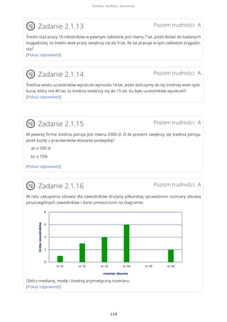 Poziom trudności: AZadanie 2.1.13
Średni staż pracy 10 robotników w pewnym zakładzie jest równy 7 lat. Jeżeli dodać do badanych
brygadzistę, to średni wiek pracy zwiększy się do 9 lat. Ile lat pracuje w tym zakładzie brygadzi-
sta?
(Pokaż odpowiedź)
Poziom trudności: AZadanie 2.1.14
Średnia wieku uczestników wycieczki wynosiła 14 lat. Jeżeli doliczymy do tej średniej wiek opie-
kuna, który ma 40 lat, to średnia zwiększy się do 15 lat. Ilu było uczestników wycieczki?
(Pokaż odpowiedź)
Poziom trudności: AZadanie 2.1.15
W pewnej firmie średnia pensja jest równa 2000 zł. O ile procent zwiększy się średnia pensja,
jeżeli każdy z pracowników dostanie podwyżkę?
(Pokaż odpowiedź)
Poziom trudności: AZadanie 2.1.16
W celu zakupienia obuwia dla zawodników drużyny piłkarskiej sprawdzono rozmiary obuwia
poszczególnych zawodników i dane umieszczono na diagramie.
Oblicz medianę, modę i średnią arytmetyczną rozmiaru.
(Pokaż odpowiedź)
o 500 zła)
o 10%b)
Średnia, mediana, dominanta
119
 