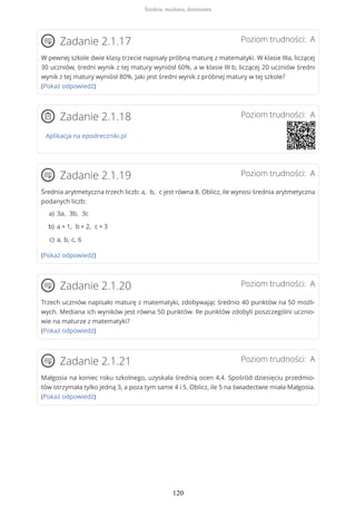 Poziom trudności: AZadanie 2.1.17
W pewnej szkole dwie klasy trzecie napisały próbną maturę z matematyki. W klasie IIIa, liczącej
30 uczniów, średni wynik z tej matury wyniósł 60%, a w klasie III b, liczącej 20 uczniów średni
wynik z tej matury wyniósł 80%. Jaki jest średni wynik z próbnej matury w tej szkole?
(Pokaż odpowiedź)
Poziom trudności: AZadanie 2.1.18
Aplikacja na epodreczniki.pl
Poziom trudności: AZadanie 2.1.19
Średnia arytmetyczna trzech liczb: a, b, c jest równa 8. Oblicz, ile wynosi średnia arytmetyczna
podanych liczb:
(Pokaż odpowiedź)
Poziom trudności: AZadanie 2.1.20
Trzech uczniów napisało maturę z matematyki, zdobywając średnio 40 punktów na 50 możli-
wych. Mediana ich wyników jest równa 50 punktów. Ile punktów zdobyli poszczególni ucznio-
wie na maturze z matematyki?
(Pokaż odpowiedź)
Poziom trudności: AZadanie 2.1.21
Małgosia na koniec roku szkolnego, uzyskała średnią ocen 4,4. Spośród dziesięciu przedmio-
tów otrzymała tylko jedną 3, a poza tym same 4 i 5. Oblicz, ile 5 na świadectwie miała Małgosia.
(Pokaż odpowiedź)
3a, 3b, 3ca)
a + 1, b + 2, c + 3b)
a, b, c, 6c)
Średnia, mediana, dominanta
120
 