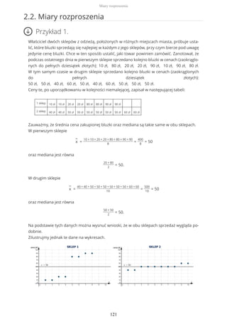 2.2. Miary rozproszenia
Przykład 1.
Właściciel dwóch sklepów z odzieżą, położonych w różnych miejscach miasta, próbuje usta-
lić, które bluzki sprzedają się najlepiej w każdym z jego sklepów, przy czym bierze pod uwagę
jedynie cenę bluzki. Chce w ten sposób ustalić, jaki towar powinien zamówić. Zanotował, że
podczas ostatniego dnia w pierwszym sklepie sprzedano kolejno bluzki w cenach (zaokrąglo-
nych do pełnych dziesiątek złotych): 10 zł, 80 zł, 20 zł, 20 zł, 90 zł, 10 zł, 90 zł, 80 zł.
W tym samym czasie w drugim sklepie sprzedano kolejno bluzki w cenach (zaokrąglonych
do pełnych dziesiątek złotych):
50 zł, 50 zł, 40 zł, 60 zł, 50 zł, 40 zł, 60 zł, 50 zł, 50 zł, 50 zł.
Ceny te, po uporządkowaniu w kolejności niemalejącej, zapisał w następującej tabeli:
1 sklep 10 zł 10 zł 20 zł 20 zł 80 zł 80 zł 90 zł 90 zł
2 sklep 40 zł 40 zł 50 zł 50 zł 50 zł 50 zł 50 zł 50 zł 60 zł 60 zł
Zauważmy, że średnia cena zakupionej bluzki oraz mediana są takie same w obu sklepach.
W pierwszym sklepie
−
x =
10 + 10 + 20 + 20 + 80 + 80 + 90 + 90
8
=
400
8
= 50
oraz mediana jest równa
20 + 80
2
= 50.
W drugim sklepie
−
x =
40 + 40 + 50 + 50 + 50 + 50 + 50 + 50 + 60 + 60
10
=
500
10
= 50
oraz mediana jest równa
50 + 50
2
= 50.
Na podstawie tych danych można wysnuć wnioski, że w obu sklepach sprzedaż wygląda po-
dobnie.
Zilustrujmy jednak te dane na wykresach.
Miary rozproszenia
121
 