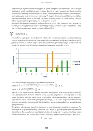 Na pierwszym wykresie dane znajdują się w sporej odległości od średniej x = 50, na drugim
skupiają się wokół niej. W pierwszym zestawie danych są kwoty bardzo małe i bardzo duże w
stosunku do średniej. Może to oznaczać, że do sklepu przychodzą zarówno zamożni klienci,
jak i wydający na ubrania minimum pieniędzy. W drugim sklepie większość danych jest bliska
średniej i medianie. Może to oznaczać, że klienci drugiego sklepu to ludzie średnio zamożni,
którzy wybierają towar przeciętny, nie za drogi i nie za tani.
Właściciel sklepów przeprowadził podobne badanie przez kilka kolejnych dni i wnioski po-
wtarzały się. Zdecydował się więc do pierwszego sklepu zamówić bluzki bardzo tanie i droż-
sze, zaś do drugiego takie, których cena jest bliska 50 zł.
Przykład 2.
Pewna firma zajmuje się prowadzeniem szkoleń. Po każdym ze szkoleń uczestnicy oceniają
trenera prowadzącego szkolenie. Ocena ta jest liczbą całkowitą od 1 (najniższa ocena) do 10.
Jedno ze szkoleń, w którym wzięło udział 20 uczestników, prowadzone było przez dwóch tre-
nerów. Na poniższym wykresie przedstawiono otrzymane przez nich oceny.
Obliczmy średnią ocenę, jaką otrzymał każdy z trenerów.
Trener 1:
−
x1 =
1 ? 2 + 2 ? 2 + 3 ? 1 + 4 ? 2 + 7 ? 1 + 8 ? 2 + 9 ? 5 + 10 ? 5
20
=
135
20
= 6,75.
Trener 2:
−
x2 =
6 ? 8 + 7 ? 9 + 8 ? 3
20
=
135
20
= 6,75.
Średnie oceny są takie same. Wykres natomiast wskazuje na inne rozkłady poszczególnych
ocen jednostkowych. Trener 1 otrzymał oceny prawie z całej skali. Są one rozproszone w sto-
sunku do oceny średniej, a więc część uczestników szkolenia oceniła go bardzo wysoko, a
część bardzo nisko. Trener 2 otrzymał jedynie oceny 6, 7 i 8, a więc skupione wokół średniej.
Może nie jest idealny (nie otrzymał 10), ale ludziom się na ogół podobał i nie wzbudzał nega-
tywnych odczuć.
Oczywiście, jeżeli zestaw danych jest większy to trudniej zaobserwować jego strukturę. Po-
dobnie jak w przypadku tendencji centralnej, tak i w tym przypadku posłużymy się pewnymi
statystykami. Do oceny koncentracji badanych danych służą miary rozproszenia. Najprostszą
miarą rozproszenia jest rozstęp, czyli różnica pomiędzy największą i najmniejszą wartością.
R = xmax − xmin
Miary rozproszenia
122
 