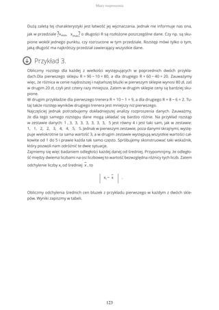 Dużą zaletą tej charakterystyki jest łatwość jej wyznaczania. Jednak nie informuje nas ona,
jak w przedziale ?xmin, xmax? o długości R są rozłożone poszczególne dane. Czy np. są sku-
pione wokół jednego punktu, czy rozrzucone w tym przedziale. Rozstęp mówi tylko o tym,
jaką długość ma najkrótszy przedział zawierający wszystkie dane.
Przykład 3.
Obliczmy rozstęp dla każdej z wielkości występujących w poprzednich dwóch przykła-
dach.Dla pierwszego sklepu R = 90 − 10 = 80, a dla drugiego R = 60 − 40 = 20. Zauważymy
więc, że różnica w cenie najdroższej i najtańszej bluzki w pierwszym sklepie wynosi 80 zł, zaś
w drugim 20 zł, czyli jest cztery razy mniejsza. Zatem w drugim sklepie ceny są bardziej sku-
pione.
W drugim przykładzie dla pierwszego trenera R = 10 − 1 = 9, a dla drugiego R = 8 − 6 = 2. Tu-
taj także rozstęp wyników drugiego trenera jest mniejszy niż pierwszego.
Najczęściej jednak potrzebujemy dokładniejszej analizy rozproszenia danych. Zauważmy,
że dla tego samego rozstępu dane mogą układać się bardzo różnie. Na przykład rozstąp
w zestawie danych: 1 , 3, 3, 3, 3, 3, 3, 3, 5 jest równy 4 i jest taki sam, jak w zestawie:
1, 1, 2, 2, 3, 4, 4, 5, 5. Jednak w pierwszym zestawie, poza danymi skrajnymi, wystę-
puje wielokrotnie ta sama wartość 3, a w drugim zestawie występują wszystkie wartości cał-
kowite od 1 do 5 i prawie każda tak samo często. Spróbujemy skonstruować taki wskaźnik,
który pozwoli nam odróżnić te dwie sytuacje.
Zajmiemy się więc badaniem odległości każdej danej od średniej. Przypomnijmy, że odległo-
ść między dwiema liczbami na osi liczbowej to wartość bezwzględna różnicy tych liczb. Zatem
odchylenie liczby xi od średniej
−
x , to
| xi −
−
x
| .
Obliczmy odchylenia średnich cen bluzek z przykładu pierwszego w każdym z dwóch skle-
pów. Wyniki zapiszmy w tabeli.
Miary rozproszenia
123
 