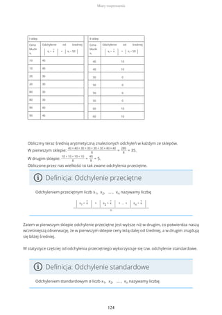 I sklep II sklep
Cena
bluzki
xi
Odchylenie od średniej
| xi −
−
x
| = | xi − 50 |
Cena
bluzki
xi
Odchylenie od średniej
| xi −
−
x
| = | xi − 50 |
10 40 40 10
10 40 40 10
20 30 50 0
20 30 50 0
80 30 50 0
80 30 50 0
90 40 60 10
90 40 60 10
Obliczmy teraz średnią arytmetyczną znalezionych odchyleń w każdym ze sklepów.
W pierwszym sklepie:
40 + 40 + 30 + 30 + 30 + 30 + 40 + 40
8
=
280
8
= 35.
W drugim sklepie:
10 + 10 + 10 + 10
8
=
40
8
= 5.
Obliczone przez nas wielkości to tak zwane odchylenia przeciętne.
Definicja: Odchylenie przeciętne
Odchyleniem przeciętnym liczb x1, x2, … , xn nazywamy liczbę
| x1 −
−
x
| +
| x2 −
−
x
| + … +
| xn −
−
x
|
n
Zatem w pierwszym sklepie odchylenie przeciętne jest wyższe niż w drugim, co potwierdza naszą
wcześniejszą obserwację, że w pierwszym sklepie ceny leżą dalej od średniej, a w drugim znajdują
się bliżej średniej.
W statystyce częściej od odchylenia przeciętnego wykorzystuje się tzw. odchylenie standardowe.
Definicja: Odchylenie standardowe
Odchyleniem standardowym σ liczb x1, x2, … , xn nazywamy liczbę
Miary rozproszenia
124
 